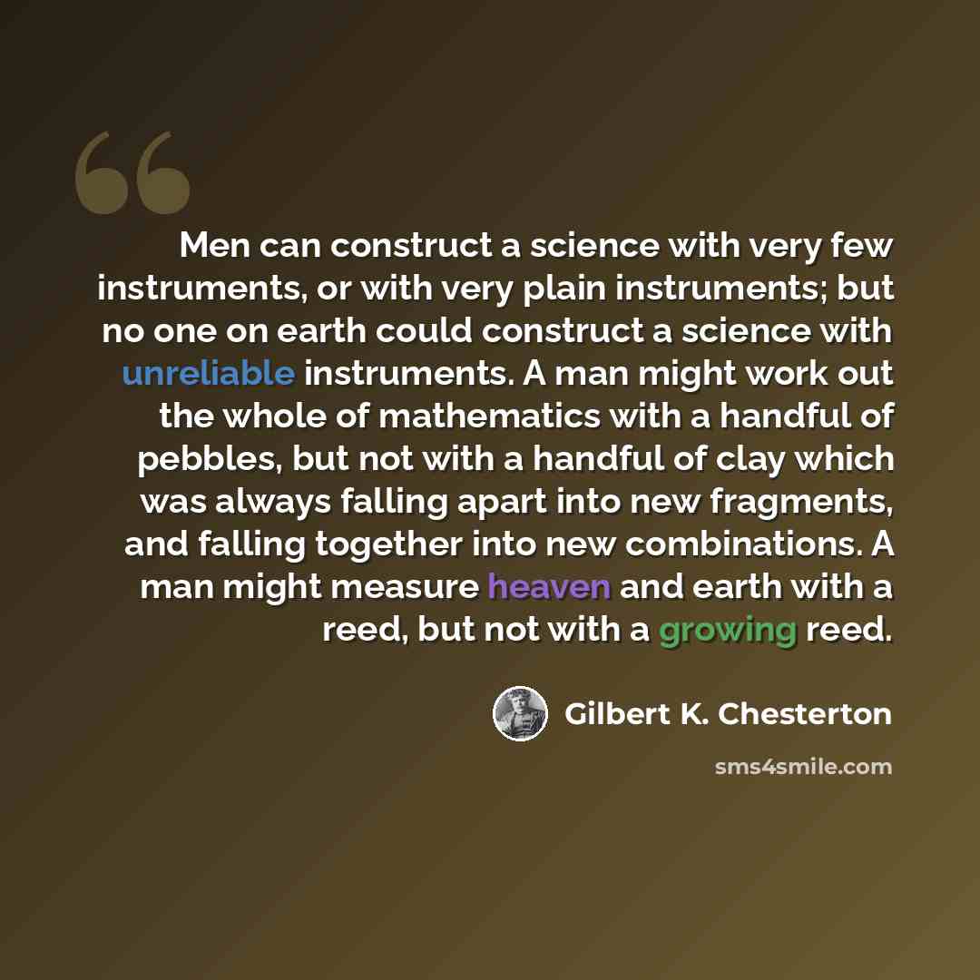 “Men can construct a science with very few instruments, or with very plain instruments; but no one on earth could construct a science with unreliable instruments. A man might work out the whole of mathematics with a handful of pebbles, but not with a handful of clay which was always falling apart…” quote by Gilbert K. Chesterton