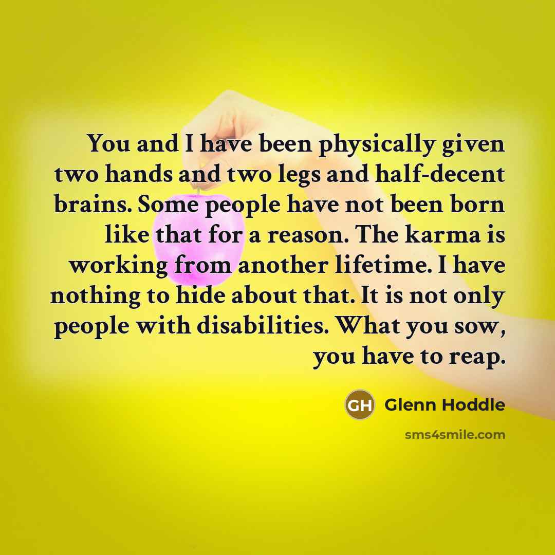 “You and I have been physically given two hands and two legs and half-decent brains. Some people have not been born like that for a reason. The karma is working from another lifetime. I have nothing to hide about that. It is not only people with disabilities. What you sow, you have to reap.” quote by Glenn Hoddle