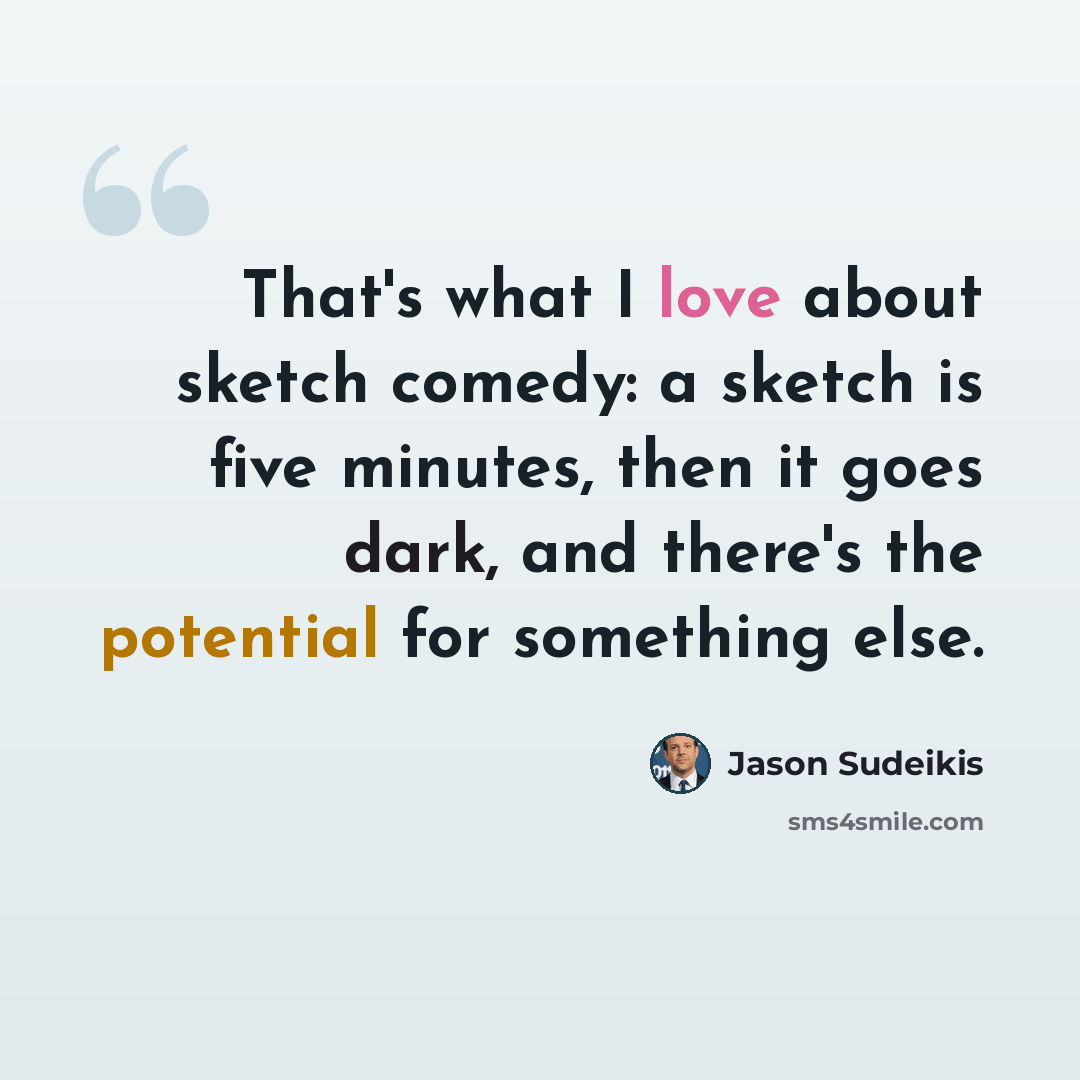 “That's what I love about sketch comedy: a sketch is five minutes, then it goes dark, and there's the potential for something else.” quote by Jason Sudeikis