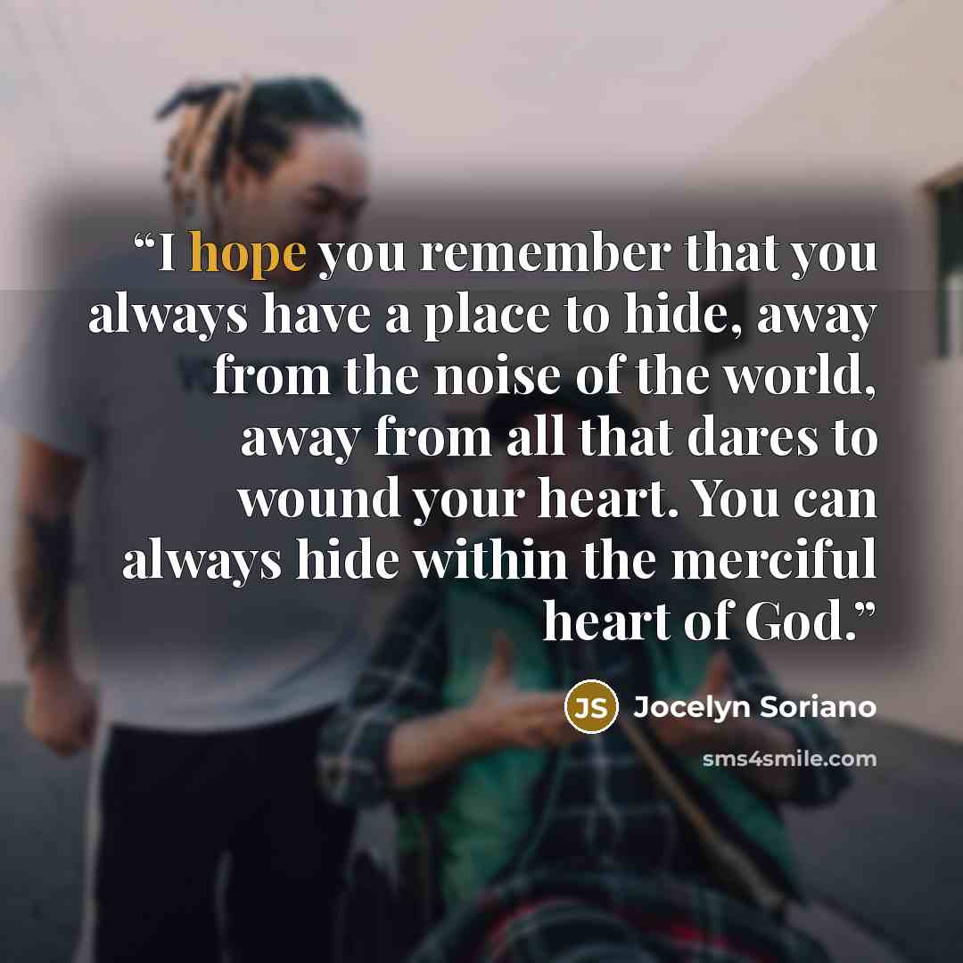 “I hope you remember that you always have a place to hide, away from the noise of the world, away from all that dares to wound your heart. You can always hide within the merciful heart of God.” quote by Jocelyn Soriano