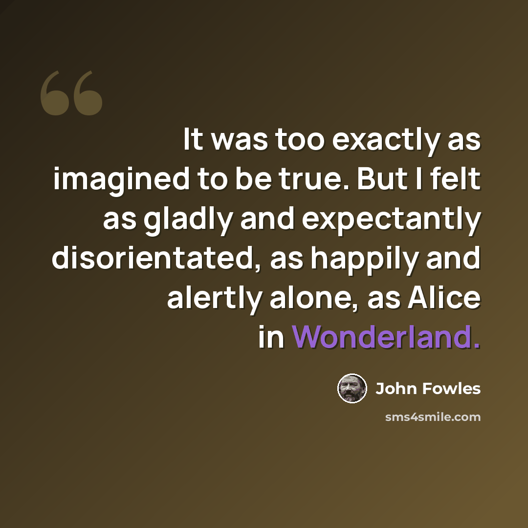 “It was too exactly as imagined to be true. But I felt as gladly and expectantly disorientated, as happily and alertly alone, as Alice in Wonderland.” quote by John Fowles