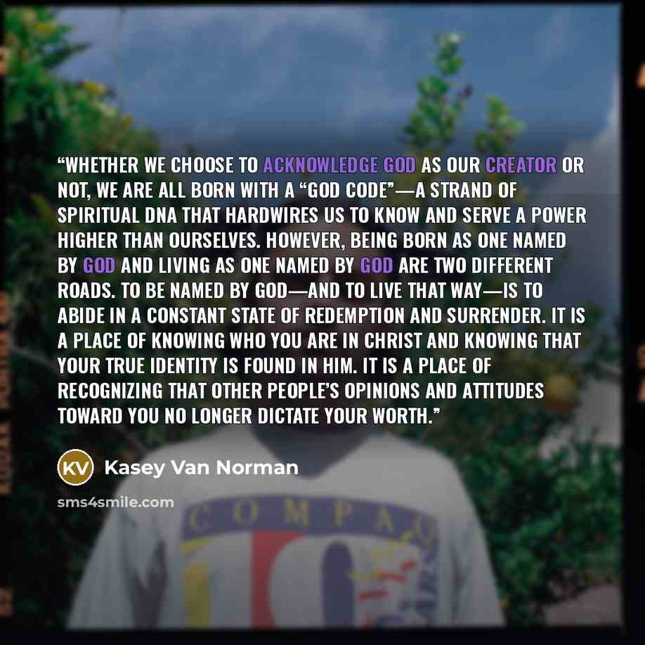 “Whether we choose to acknowledge God as our Creator or not, we are all born with a “God code”—a strand of spiritual DNA that hardwires us to know and serve a power higher than ourselves. However, being born as one named by God and living as one named by God are two different roads. To be named by…” quote by Kasey Van Norman