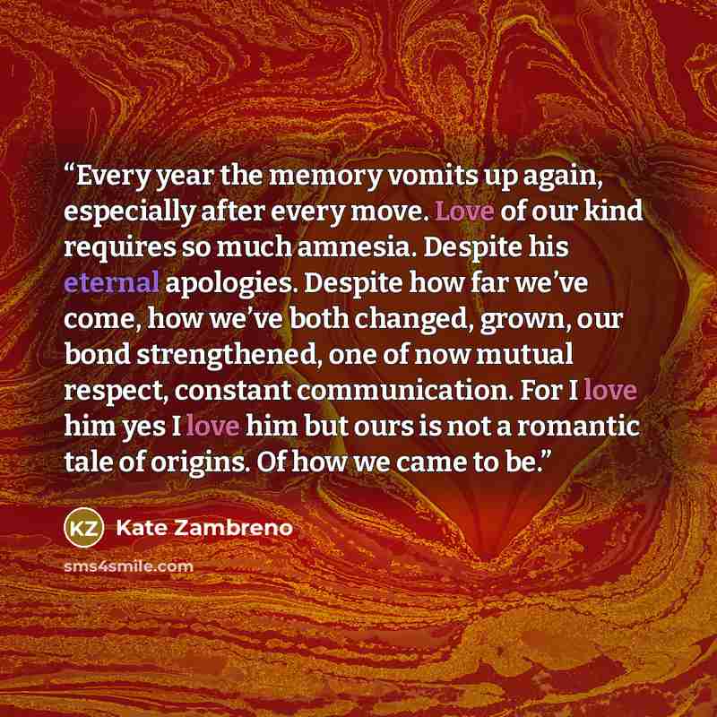 “Every year the memory vomits up again, especially after every move. Love of our kind requires so much amnesia. Despite his eternal apologies. Despite how far we’ve come, how we’ve both changed, grown, our bond strengthened, one of now mutual respect, constant communication. For I love him yes I…” quote by Kate Zambreno