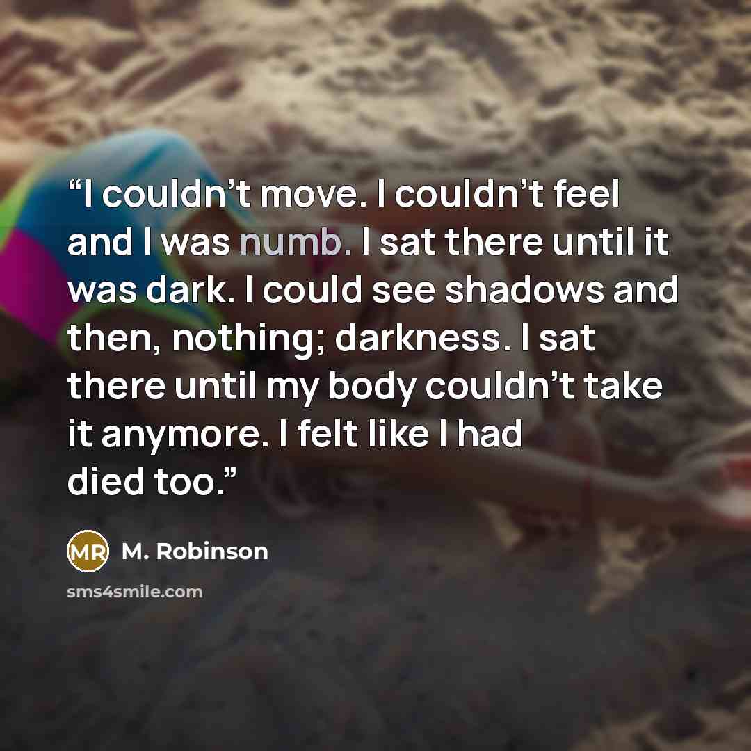 “I couldn’t move. I couldn’t feel and I was numb. I sat there until it was dark. I could see shadows and then, nothing; darkness. I sat there until my body couldn’t take it anymore. I felt like I had died too.” quote by M. Robinson
