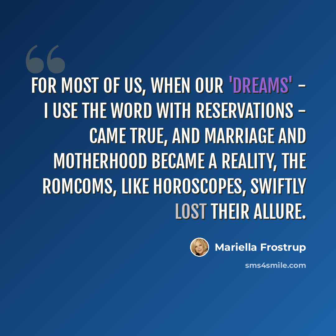 “For most of us, when our 'dreams' - I use the word with reservations - came true, and marriage and motherhood became a reality, the romcoms, like horoscopes, swiftly lost their allure.” quote by Mariella Frostrup