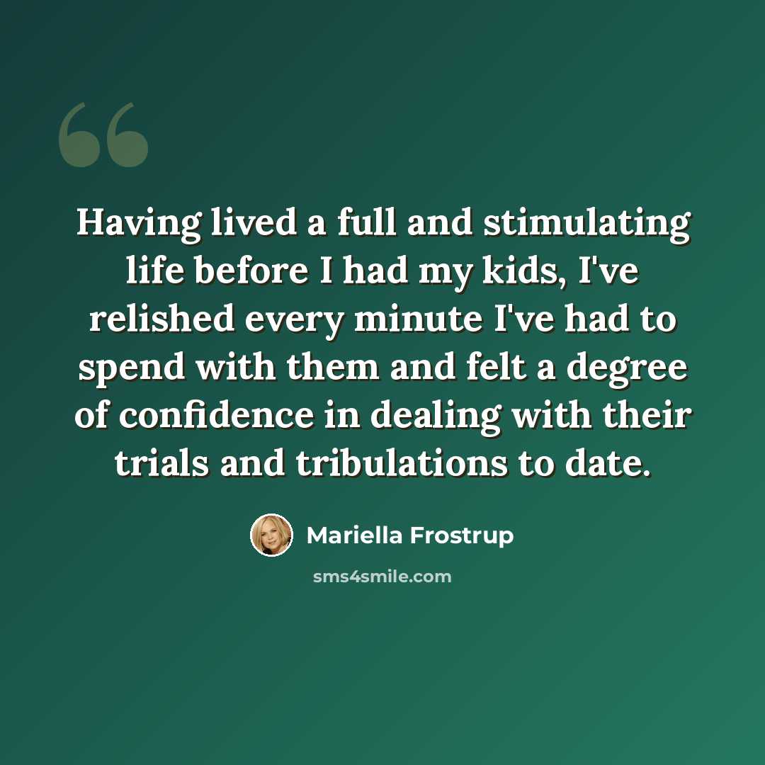 “Having lived a full and stimulating life before I had my kids, I've relished every minute I've had to spend with them and felt a degree of confidence in dealing with their trials and tribulations to date.” quote by Mariella Frostrup