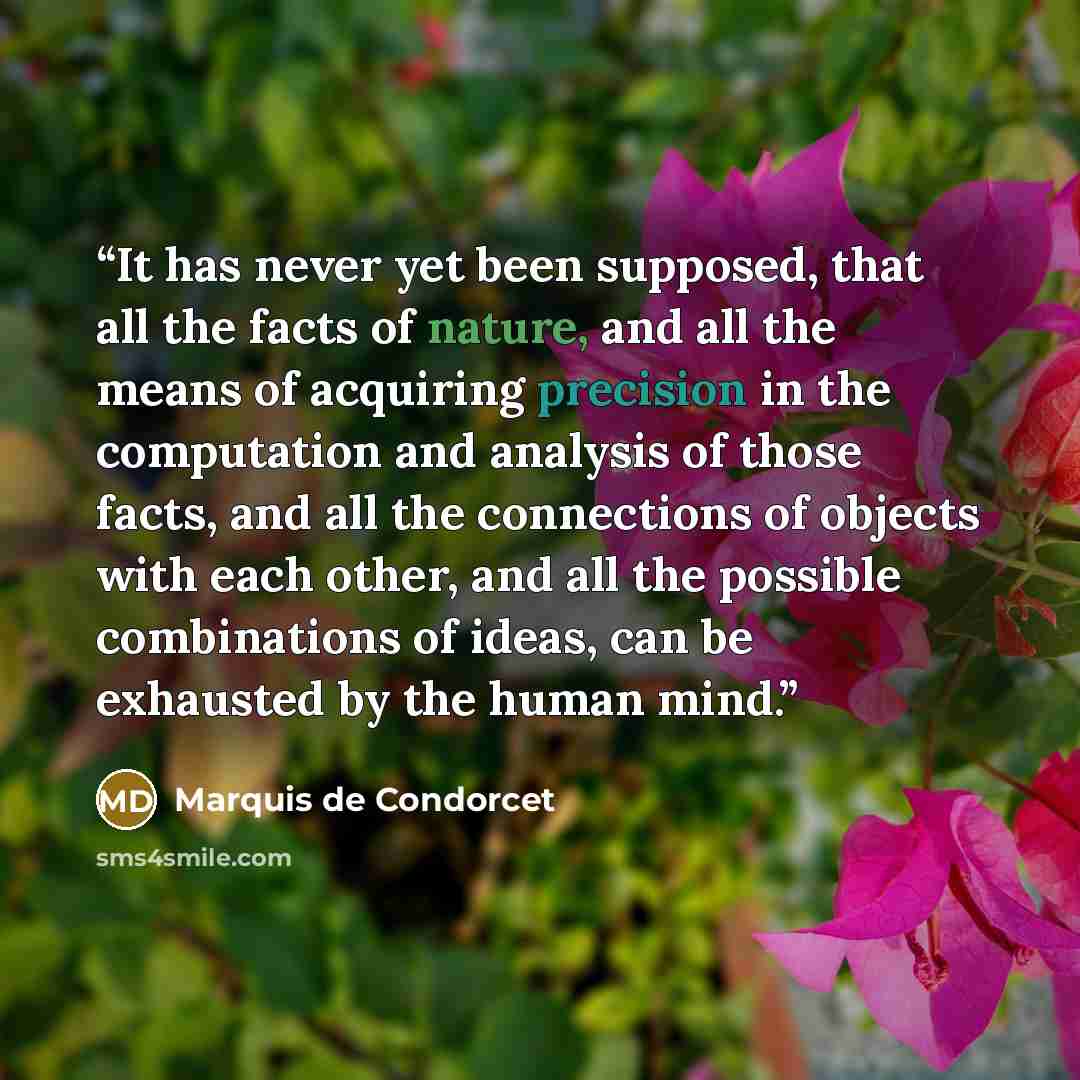 “It has never yet been supposed, that all the facts of nature, and all the means of acquiring precision in the computation and analysis of those facts, and all the connections of objects with each other, and all the possible combinations of ideas, can be exhausted by the human mind.” quote by Marquis de Condorcet