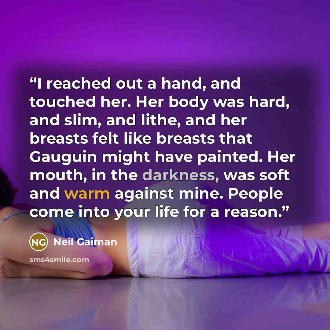 “I reached out a hand, and touched her. Her body was hard, and slim, and lithe, and her breasts felt like breasts that Gauguin might have painted. Her mouth, in the darkness, was soft and warm against mine. People come into your life for a reason.” quote by Neil Gaiman