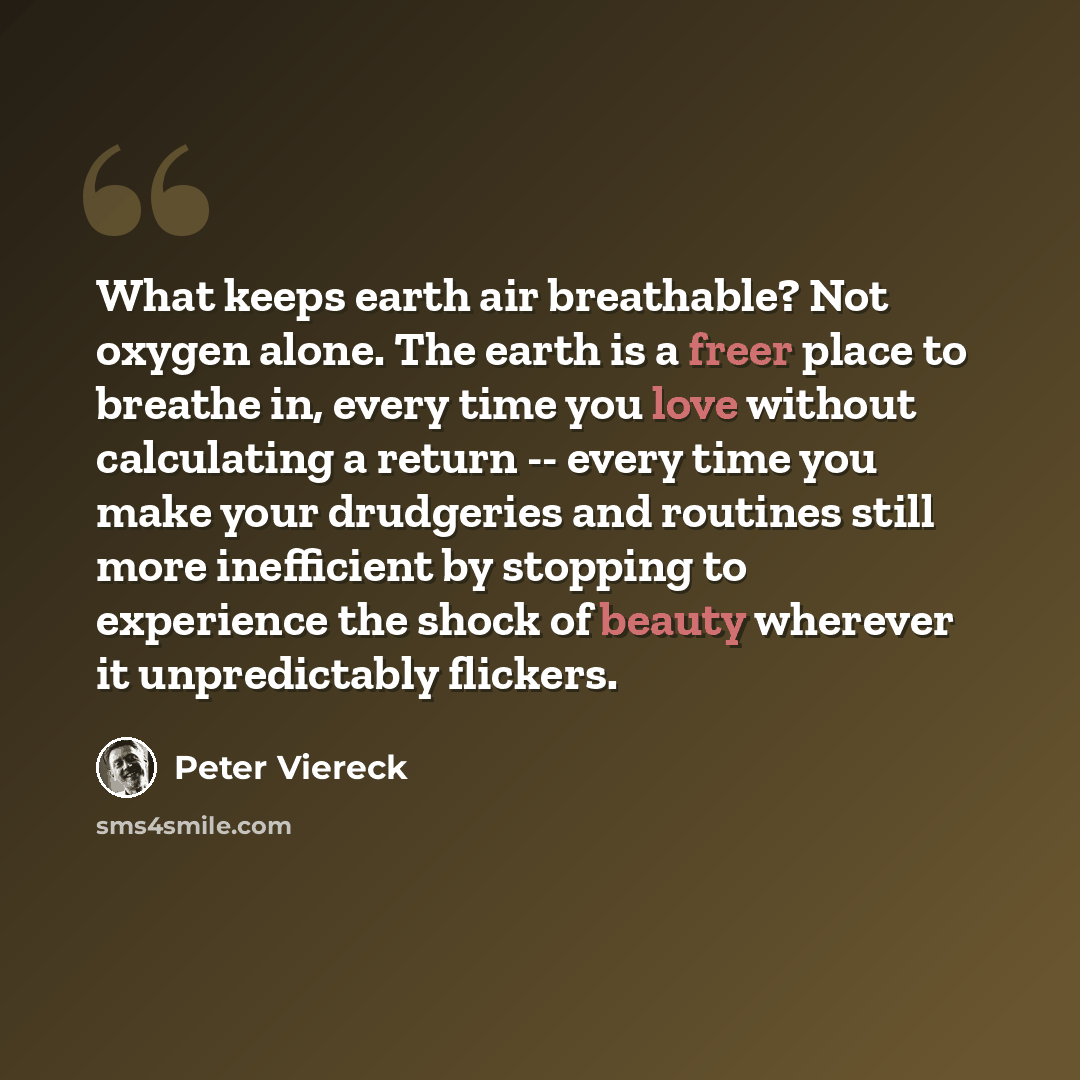 “What keeps earth air breathable? Not oxygen alone. The earth is a freer place to breathe in, every time you love without calculating a return -- every time you make your drudgeries and routines still more inefficient by stopping to experience the shock of beauty wherever it unpredictably flickers.” quote by Peter Viereck