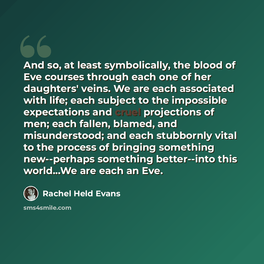 “And so, at least symbolically, the blood of Eve courses through each one of her daughters' veins. We are each associated with life; each subject to the impossible expectations and cruel projections of men; each fallen, blamed, and misunderstood; and each stubbornly vital to the process of bringing…” quote by Rachel Held Evans