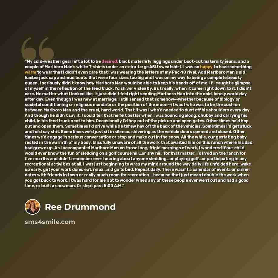 “My cold-weather gear left a lot to be desired: black maternity leggings under boot-cut maternity jeans, and a couple of Marlboro Man’s white T-shirts under an extra-large ASU sweatshirt. I was so happy to have something warm to wear that I didn’t even care that I was wearing the letters of my…” quote by Ree Drummond