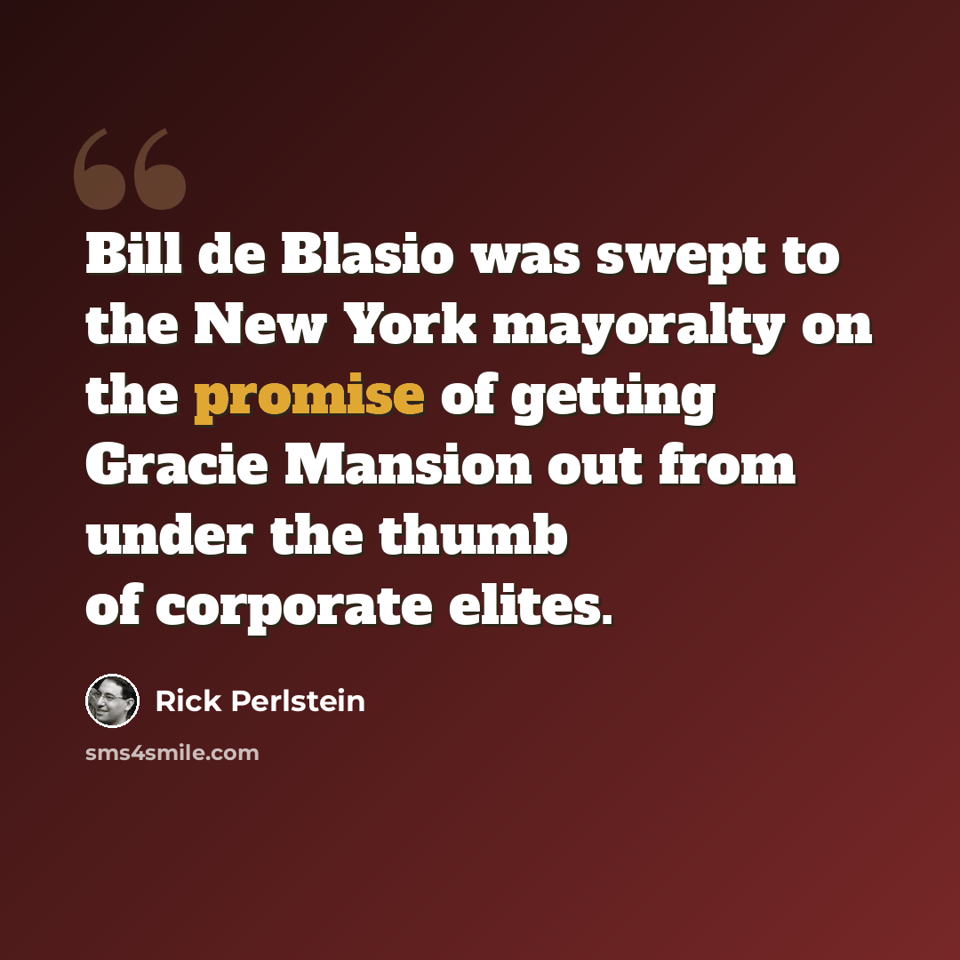 “Bill de Blasio was swept to the New York mayoralty on the promise of getting Gracie Mansion out from under the thumb of corporate elites.” quote by Rick Perlstein
