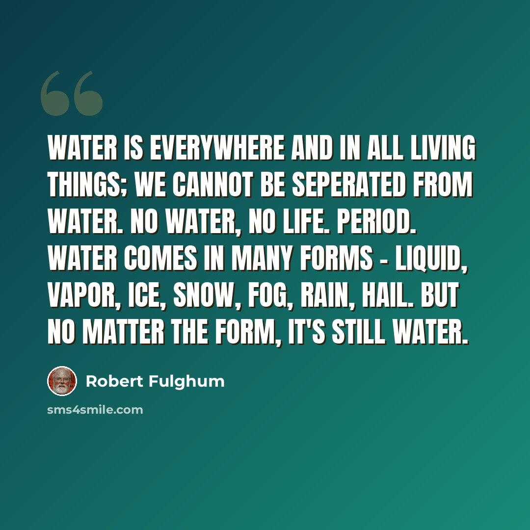 “Water is everywhere and in all living things; we cannot be seperated from water. No water, no life. Period. Water comes in many forms - liquid, vapor, ice, snow, fog, rain, hail. But no matter the form, it's still water.” quote by Robert Fulghum