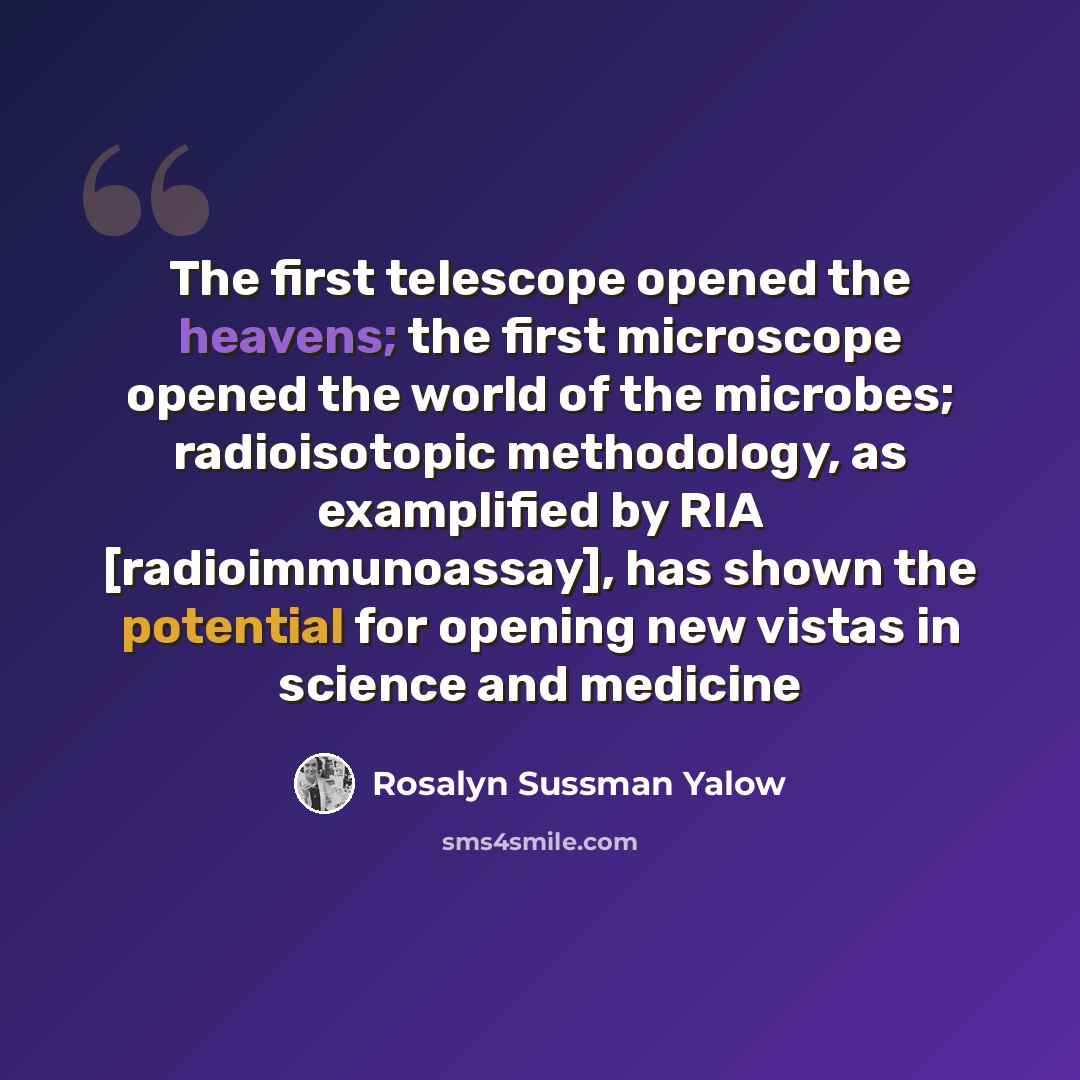 “The first telescope opened the heavens; the first microscope opened the world of the microbes; radioisotopic methodology, as examplified by RIA [radioimmunoassay], has shown the potential for opening new vistas in science and medicine” quote by Rosalyn Sussman Yalow