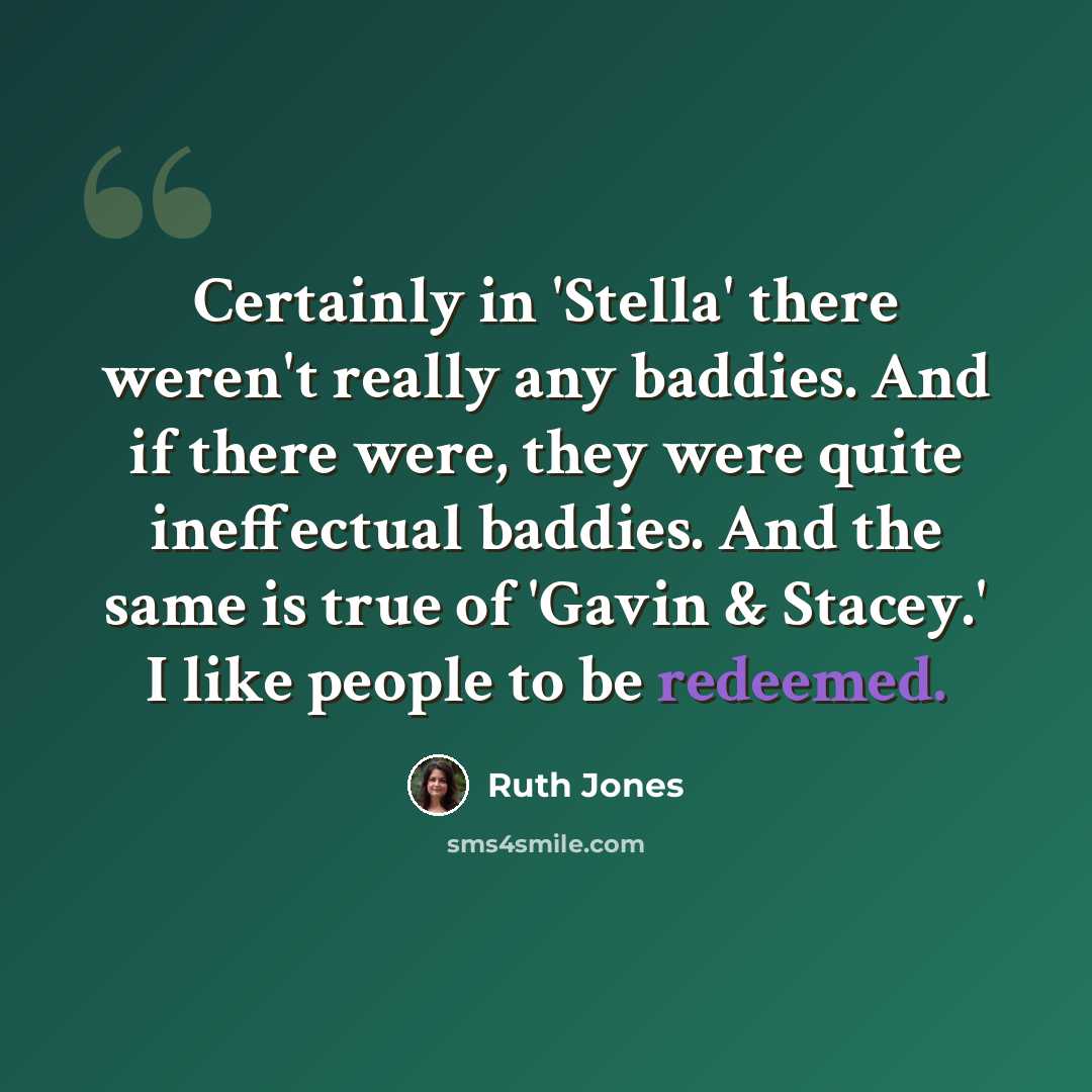 “Certainly in 'Stella' there weren't really any baddies. And if there were, they were quite ineffectual baddies. And the same is true of 'Gavin & Stacey.' I like people to be redeemed.” quote by Ruth Jones