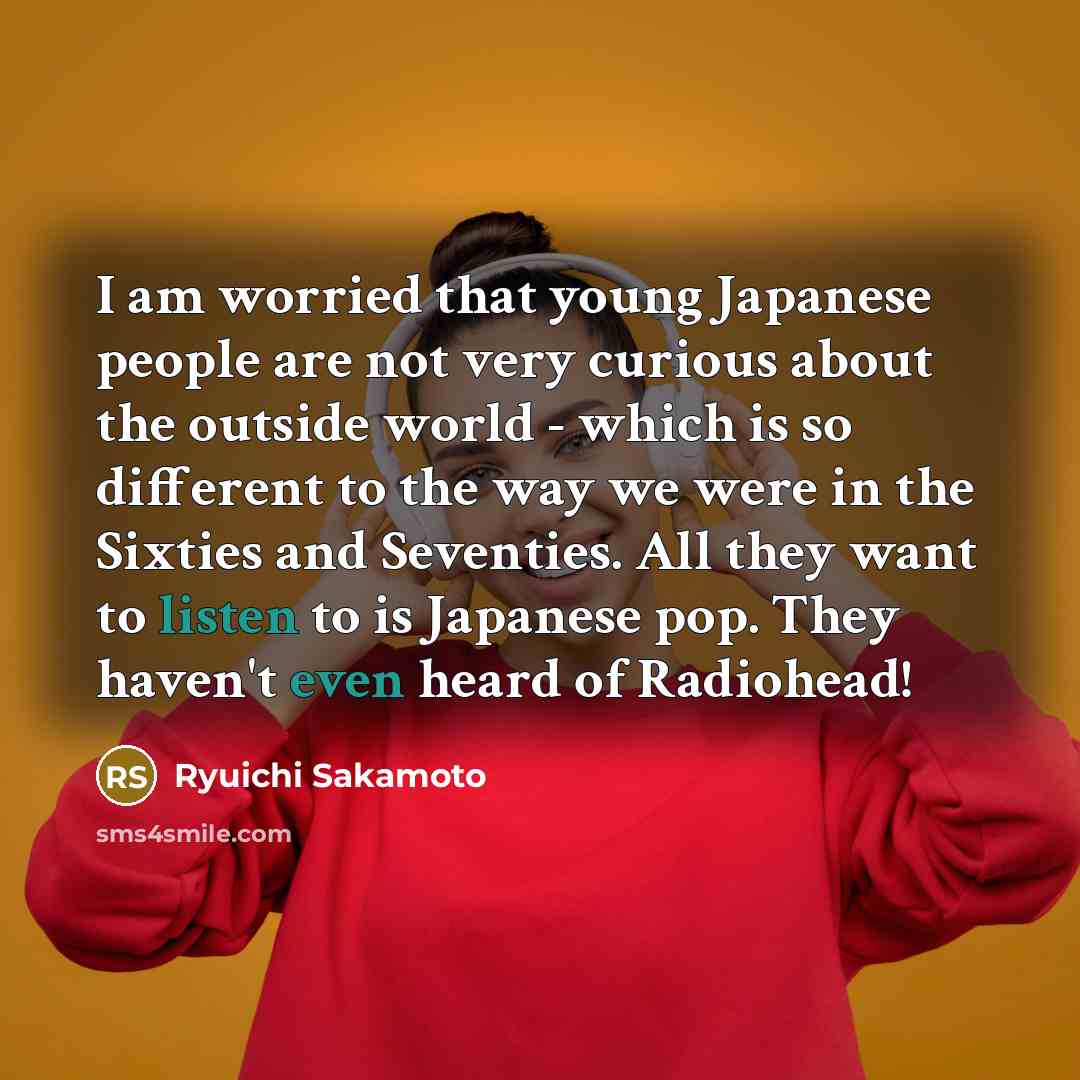 “I am worried that young Japanese people are not very curious about the outside world - which is so different to the way we were in the Sixties and Seventies. All they want to listen to is Japanese pop. They haven't even heard of Radiohead!” quote by Ryuichi Sakamoto