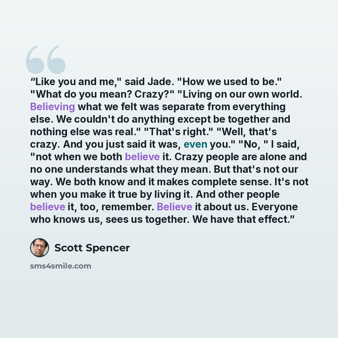 “Like you and me," said Jade. "How we used to be." "What do you mean? Crazy?" "Living on our own world. Believing what we felt was separate from everything else. We couldn't do anything except be together and nothing else was real." "That's right." "Well, that's crazy. And you just said it was…” quote by Scott Spencer