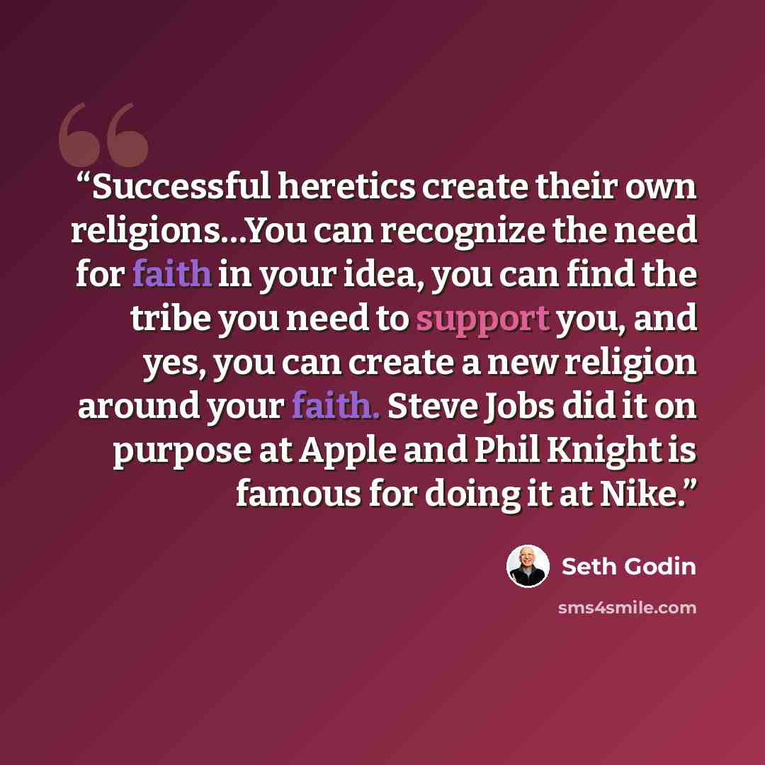“Successful heretics create their own religions…You can recognize the need for faith in your idea, you can find the tribe you need to support you, and yes, you can create a new religion around your faith. Steve Jobs did it on purpose at Apple and Phil Knight is famous for doing it at Nike.” quote by Seth Godin