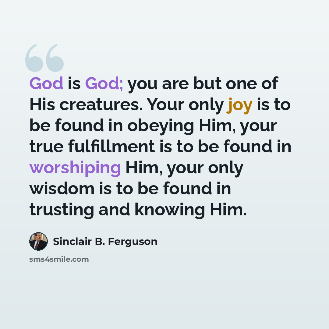 “God is God; you are but one of His creatures. Your only joy is to be found in obeying Him, your true fulfillment is to be found in worshiping Him, your only wisdom is to be found in trusting and knowing Him.” quote by Sinclair B. Ferguson