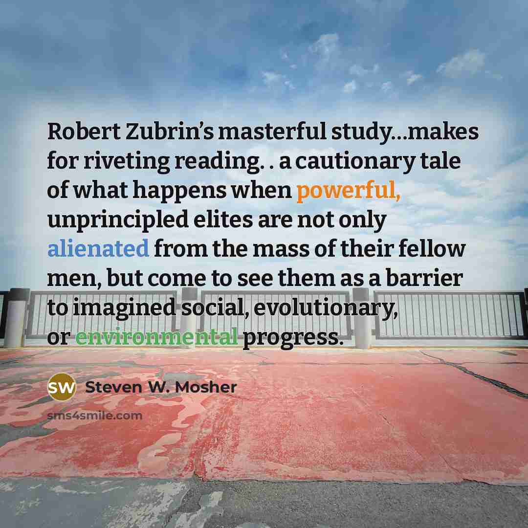 “Robert Zubrin’s masterful study…makes for riveting reading. . a cautionary tale of what happens when powerful, unprincipled elites are not only alienated from the mass of their fellow men, but come to see them as a barrier to imagined social, evolutionary, or environmental progress.” quote by Steven W. Mosher