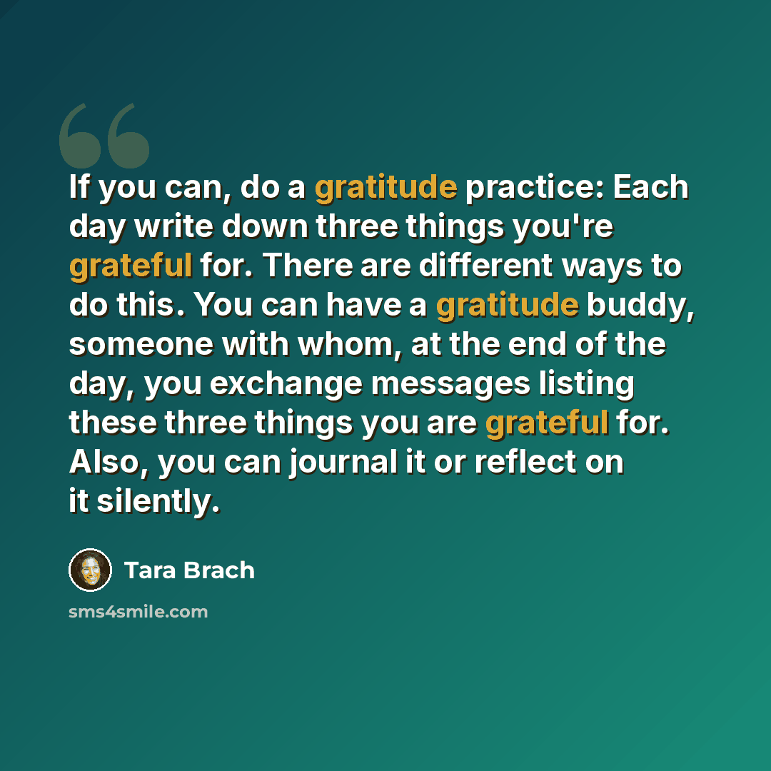 “If you can, do a gratitude practice: Each day write down three things you're grateful for. There are different ways to do this. You can have a gratitude buddy, someone with whom, at the end of the day, you exchange messages listing these three things you are grateful for. Also, you can journal it…” quote by Tara Brach