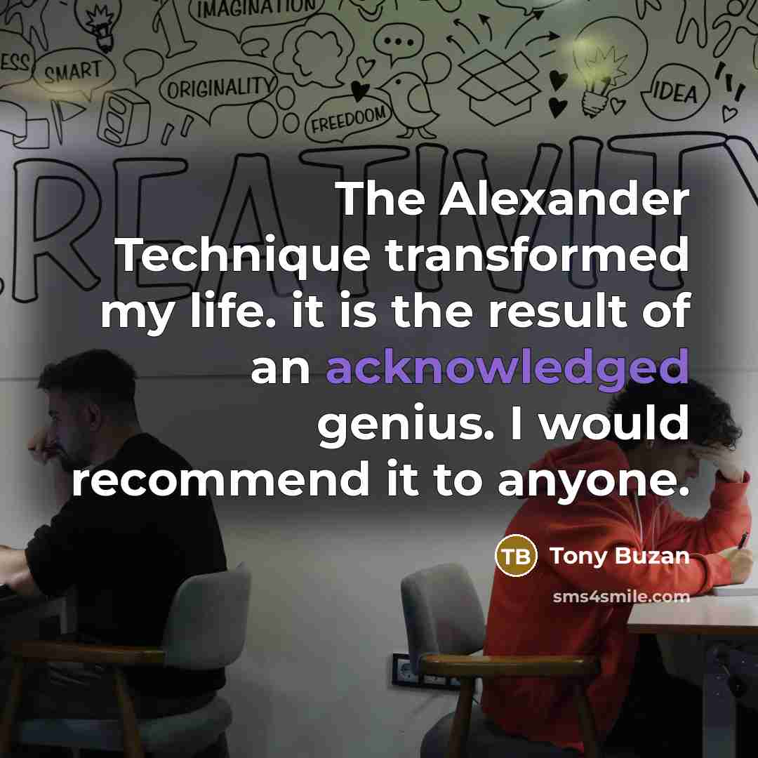 “The Alexander Technique transformed my life. it is the result of an acknowledged genius. I would recommend it to anyone.” quote by Tony Buzan