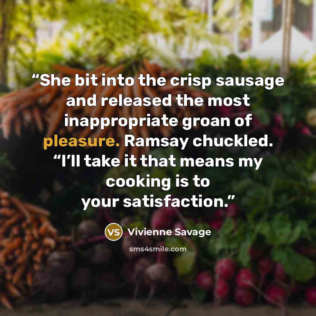 “She bit into the crisp sausage and released the most inappropriate groan of pleasure. Ramsay chuckled. “I’ll take it that means my cooking is to your satisfaction.” quote by Vivienne Savage