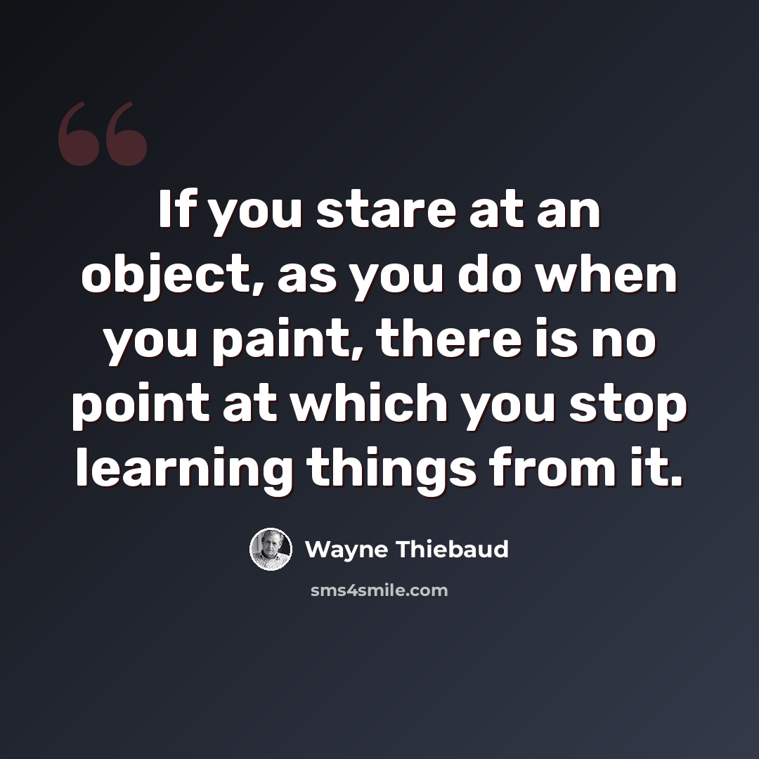 “If you stare at an object, as you do when you paint, there is no point at which you stop learning things from it.” quote by Wayne Thiebaud