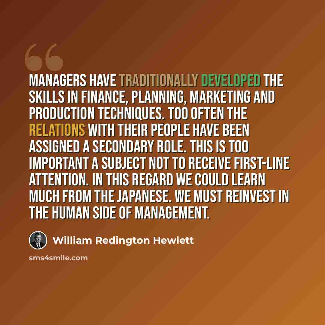 “Managers have traditionally developed the skills in finance, planning, marketing and production techniques. Too often the relations with their people have been assigned a secondary role. This is too important a subject not to receive first-line attention. In this regard we could learn much from…” quote by William Redington Hewlett
