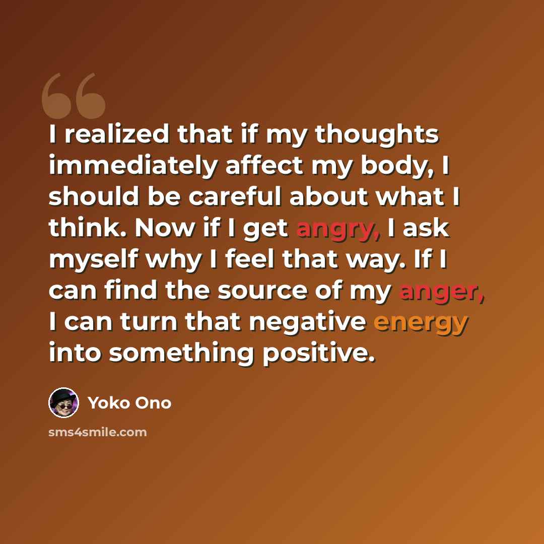 “I realized that if my thoughts immediately affect my body, I should be careful about what I think. Now if I get angry, I ask myself why I feel that way. If I can find the source of my anger, I can turn that negative energy into something positive.” quote by Yoko Ono