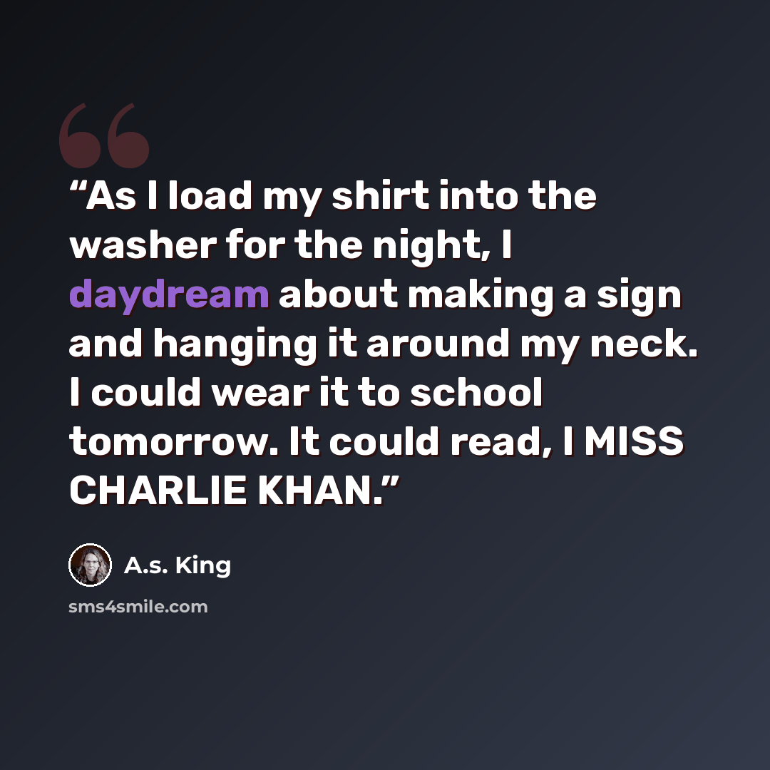 “As I load my shirt into the washer for the night, I daydream about making a sign and hanging it around my neck. I could wear it to school tomorrow. It could read, I MISS CHARLIE KHAN.” quote by A.S. King