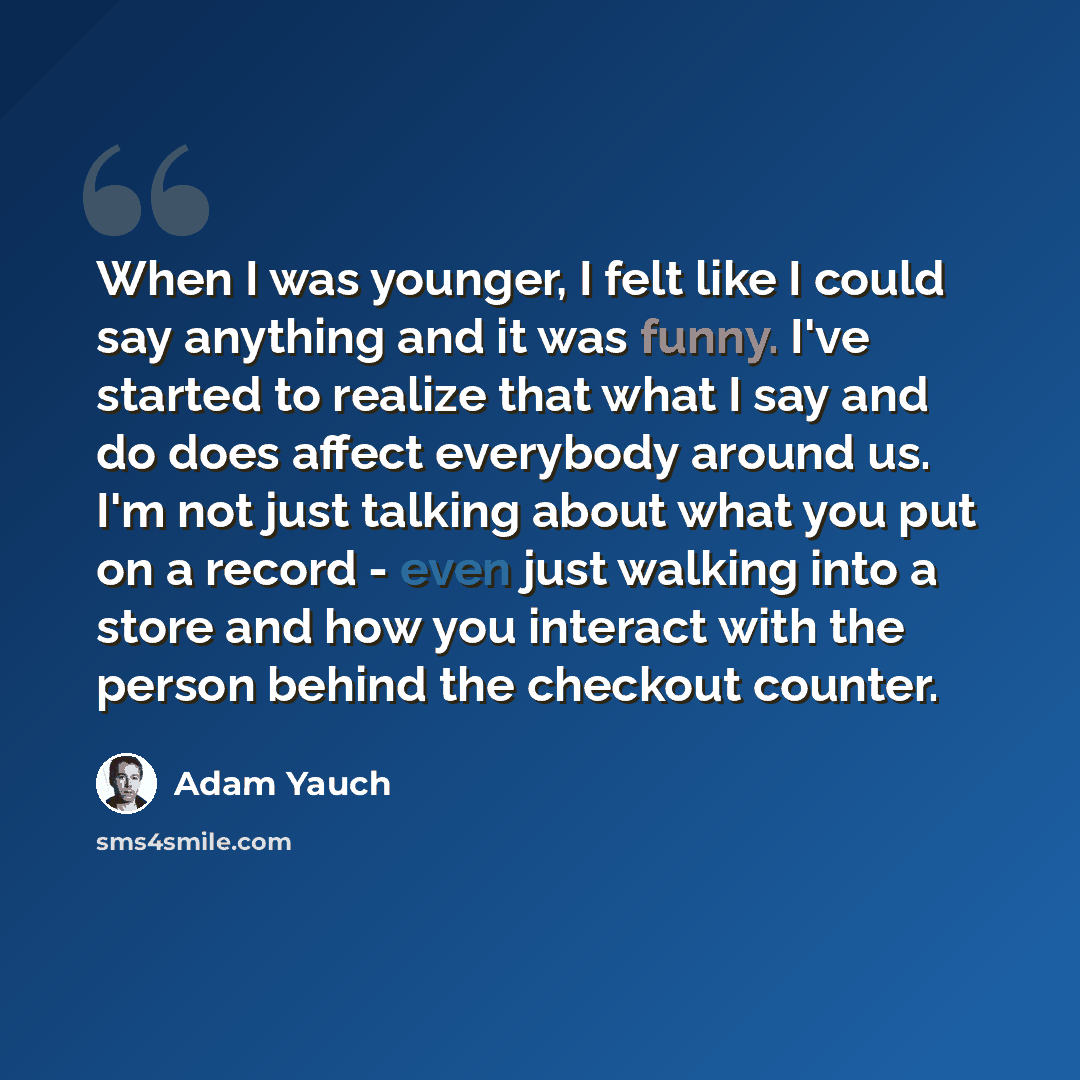 “When I was younger, I felt like I could say anything and it was funny. I've started to realize that what I say and do does affect everybody around us. I'm not just talking about what you put on a record - even just walking into a store and how you interact with the person behind the checkout…” quote by Adam Yauch