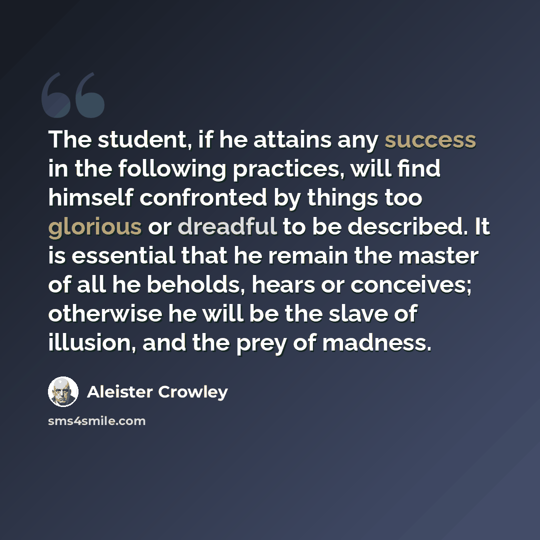 “The student, if he attains any success in the following practices, will find himself confronted by things too glorious or dreadful to be described. It is essential that he remain the master of all he beholds, hears or conceives; otherwise he will be the slave of illusion, and the prey of madness.” quote by Aleister Crowley