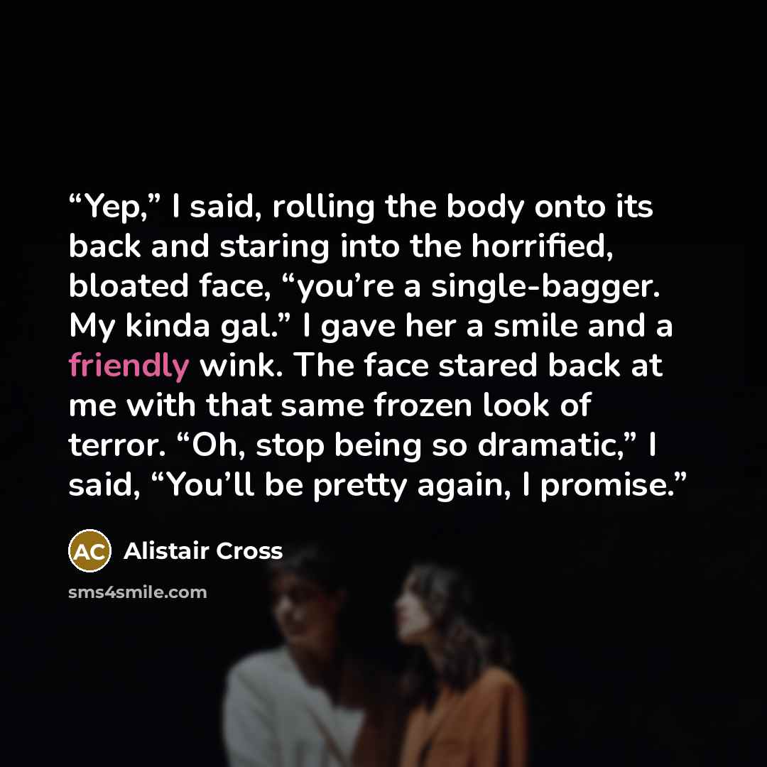 “Yep,” I said, rolling the body onto its back and staring into the horrified, bloated face, “you’re a single-bagger. My kinda gal.” I gave her a smile and a friendly wink. The face stared back at me with that same frozen look of terror. “Oh, stop being so dramatic,” I said, “You’ll be pretty again…” quote by Alistair Cross