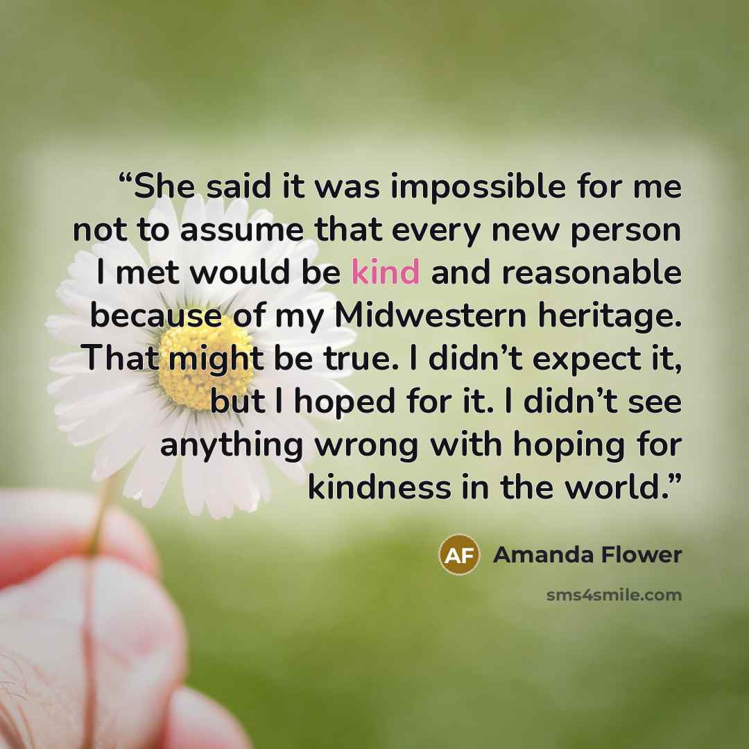 “She said it was impossible for me not to assume that every new person I met would be kind and reasonable because of my Midwestern heritage. That might be true. I didn’t expect it, but I hoped for it. I didn’t see anything wrong with hoping for kindness in the world.” quote by Amanda Flower