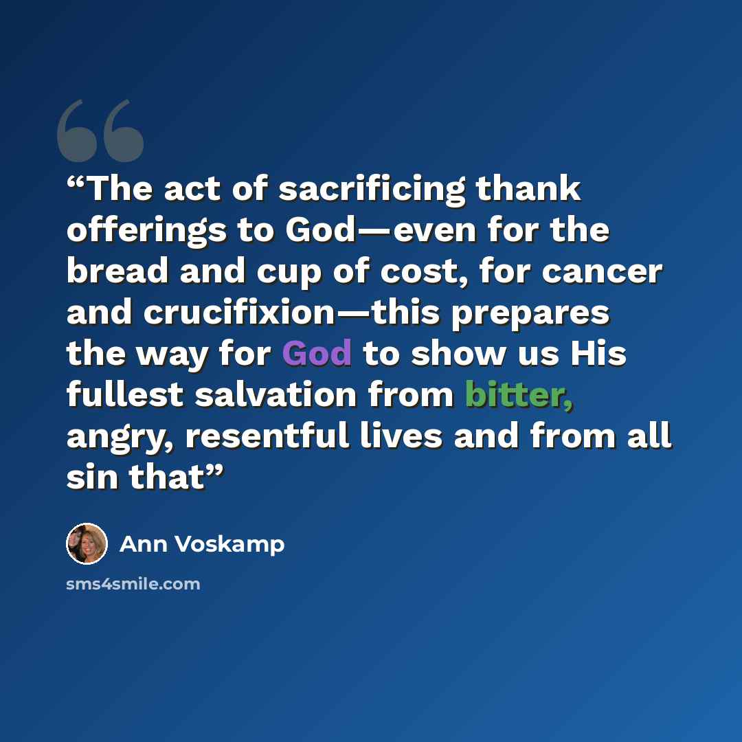 “The act of sacrificing thank offerings to God—even for the bread and cup of cost, for cancer and crucifixion—this prepares the way for God to show us His fullest salvation from bitter, angry, resentful lives and from all sin that” quote by Ann Voskamp