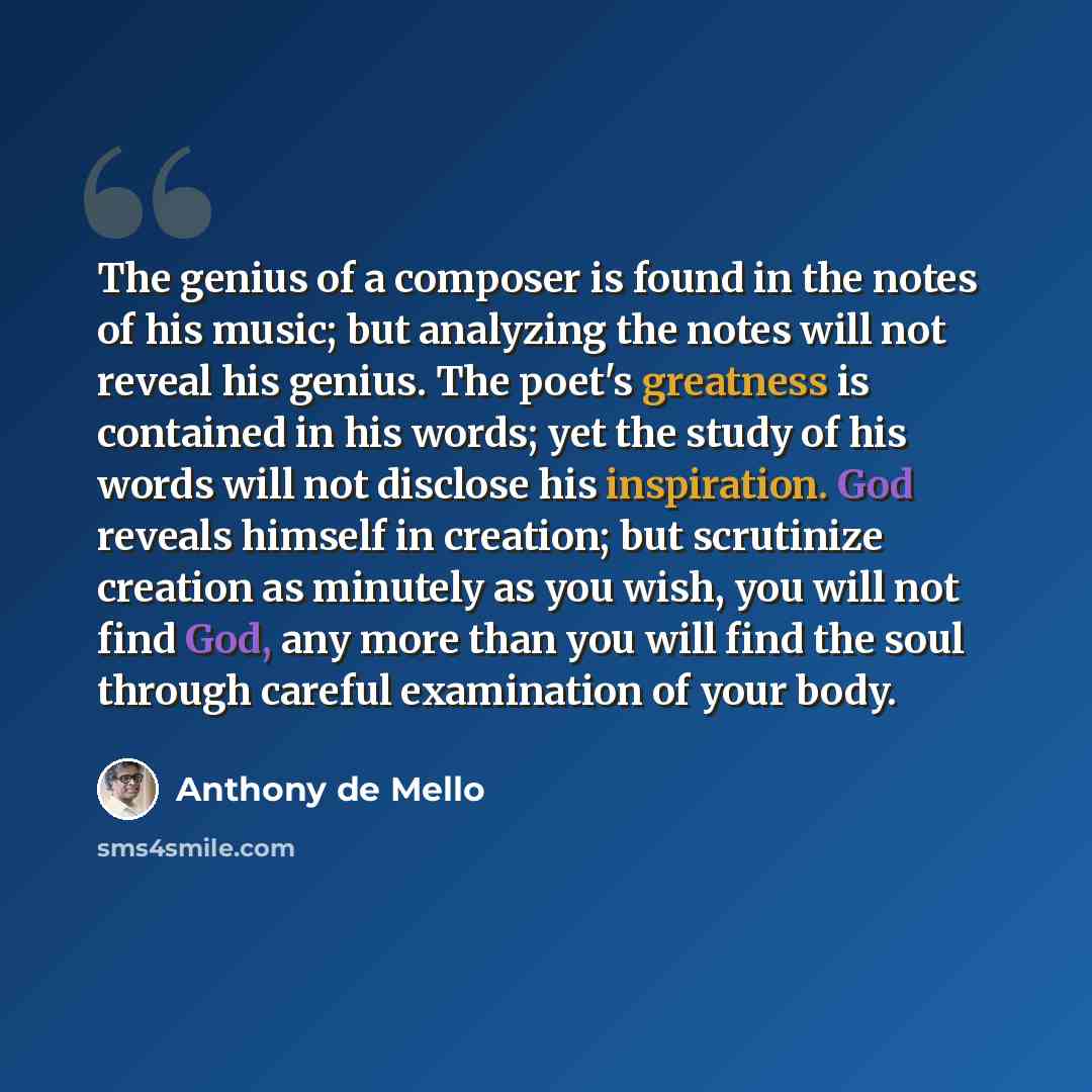 “The genius of a composer is found in the notes of his music; but analyzing the notes will not reveal his genius. The poet's greatness is contained in his words; yet the study of his words will not disclose his inspiration. God reveals himself in creation; but scrutinize creation as minutely as you…” quote by Anthony de Mello