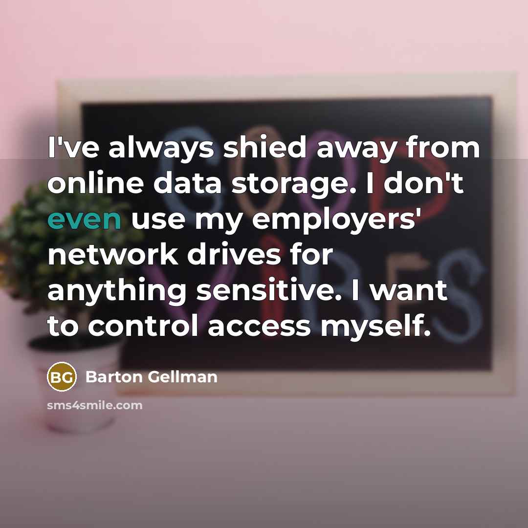 “I've always shied away from online data storage. I don't even use my employers' network drives for anything sensitive. I want to control access myself.” quote by Barton Gellman