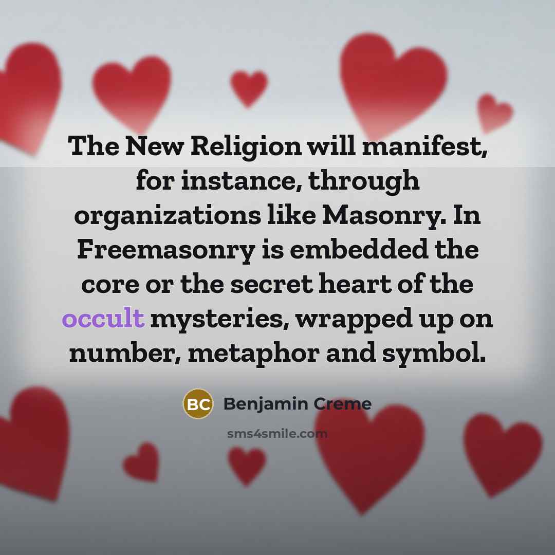 “The New Religion will manifest, for instance, through organizations like Masonry. In Freemasonry is embedded the core or the secret heart of the occult mysteries, wrapped up on number, metaphor and symbol.” quote by Benjamin Creme