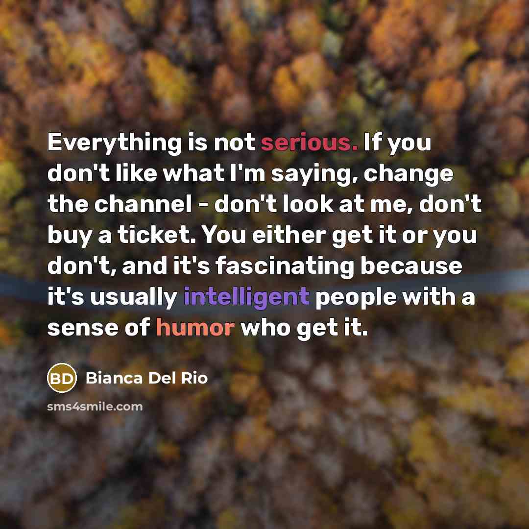 “Everything is not serious. If you don't like what I'm saying, change the channel - don't look at me, don't buy a ticket. You either get it or you don't, and it's fascinating because it's usually intelligent people with a sense of humor who get it.” quote by Bianca Del Rio