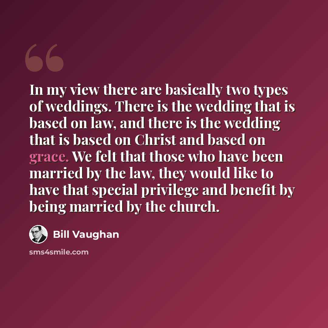 “In my view there are basically two types of weddings. There is the wedding that is based on law, and there is the wedding that is based on Christ and based on grace. We felt that those who have been married by the law, they would like to have that special privilege and benefit by being married by…” quote by Bill Vaughan