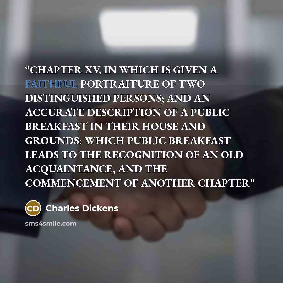 “CHAPTER XV. IN WHICH IS GIVEN A FAITHFUL PORTRAITURE OF TWO DISTINGUISHED PERSONS; AND AN ACCURATE DESCRIPTION OF A PUBLIC BREAKFAST IN THEIR HOUSE AND GROUNDS: WHICH PUBLIC BREAKFAST LEADS TO THE RECOGNITION OF AN OLD ACQUAINTANCE, AND THE COMMENCEMENT OF ANOTHER CHAPTER” quote by Charles Dickens