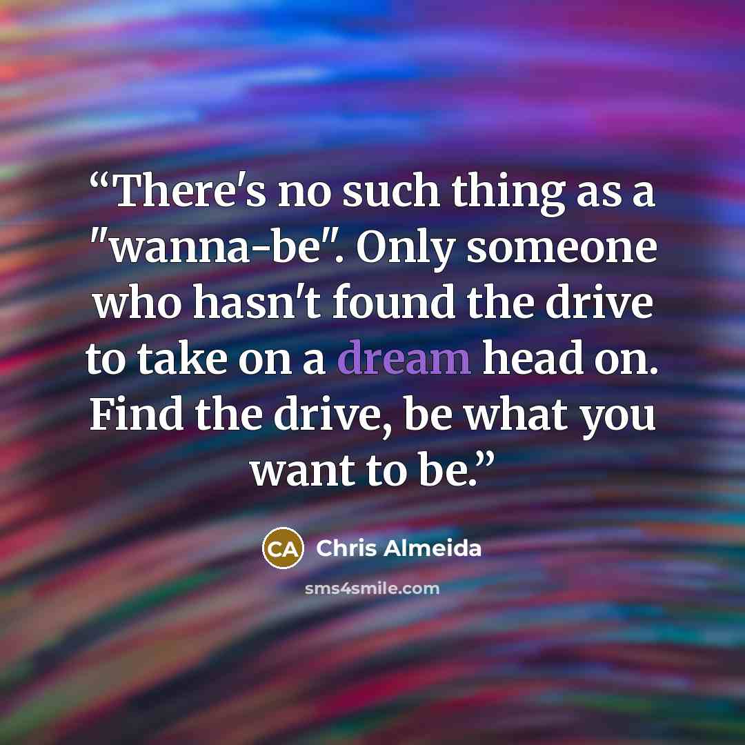 “There's no such thing as a "wanna-be". Only someone who hasn't found the drive to take on a dream head on. Find the drive, be what you want to be.” quote by Chris Almeida