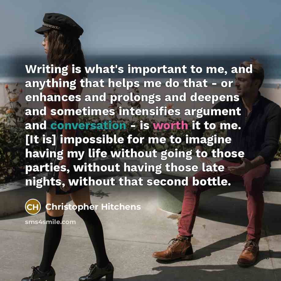 “Writing is what's important to me, and anything that helps me do that - or enhances and prolongs and deepens and sometimes intensifies argument and conversation - is worth it to me. [It is] impossible for me to imagine having my life without going to those parties, without having those late…” quote by Christopher Hitchens