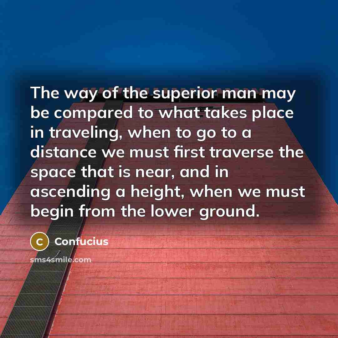 “The way of the superior man may be compared to what takes place in traveling, when to go to a distance we must first traverse the space that is near, and in ascending a height, when we must begin from the lower ground.” quote by Confucius