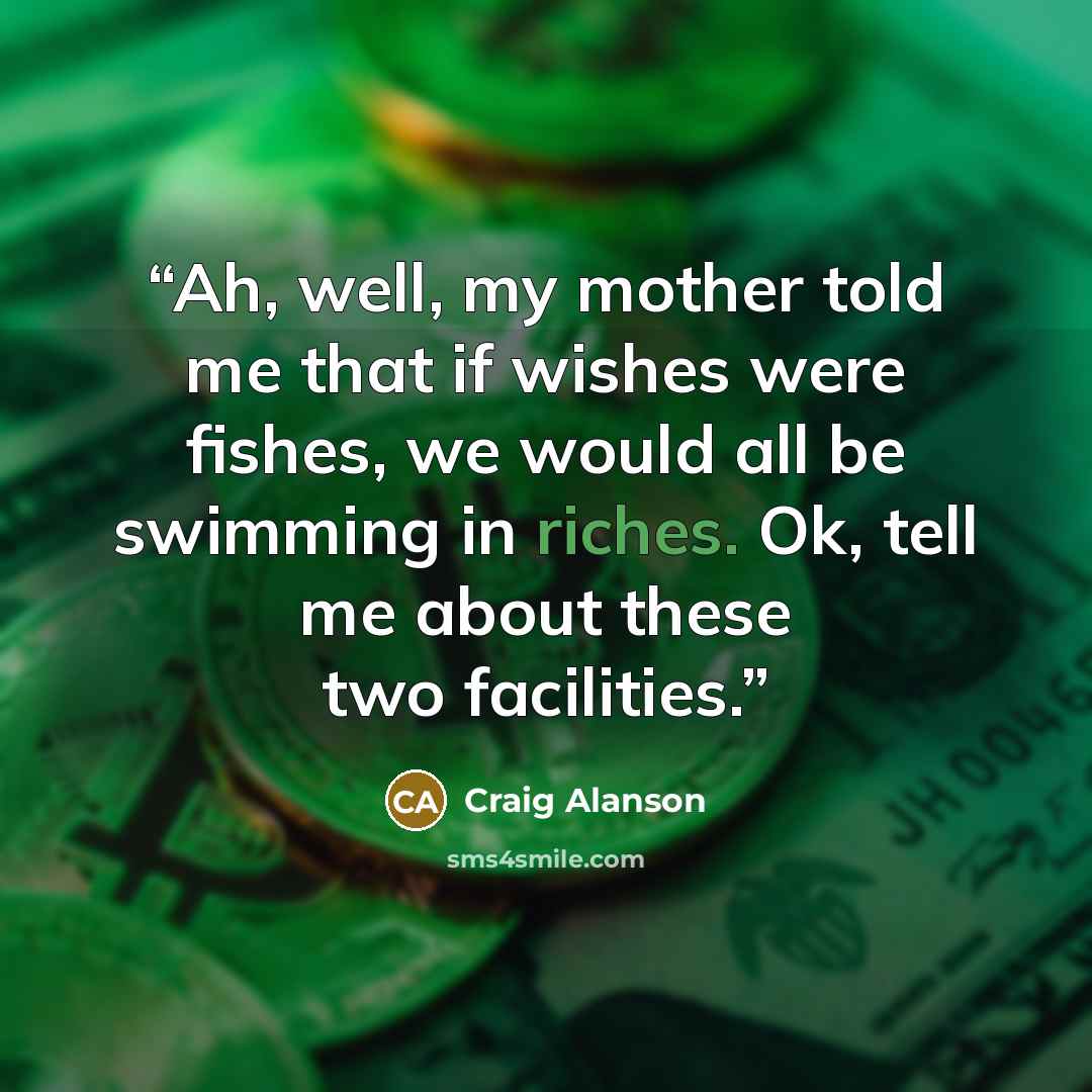 “Ah, well, my mother told me that if wishes were fishes, we would all be swimming in riches. Ok, tell me about these two facilities.” quote by Craig Alanson