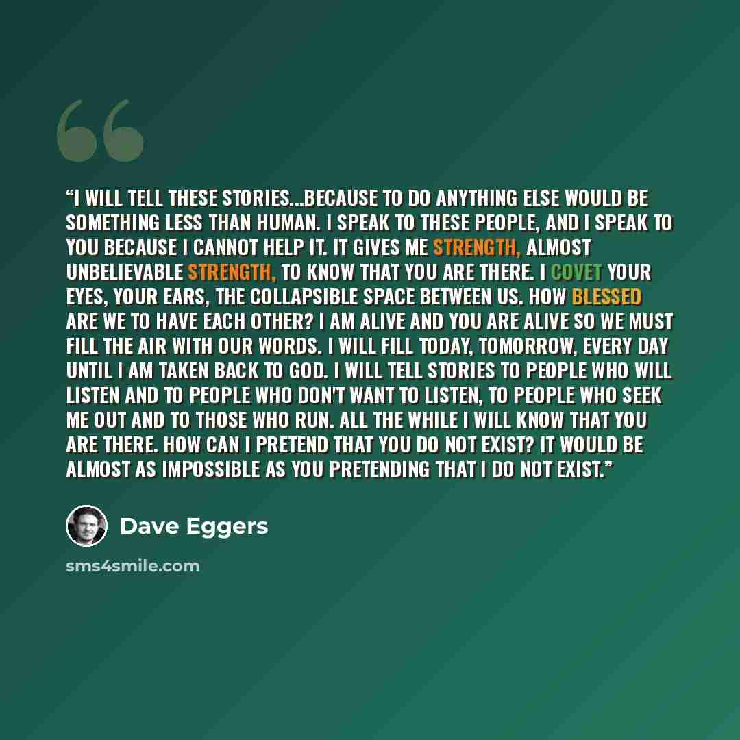 “I will tell these stories...because to do anything else would be something less than human. I speak to these people, and I speak to you because I cannot help it. It gives me strength, almost unbelievable strength, to know that you are there. I covet your eyes, your ears, the collapsible space…” quote by Dave Eggers