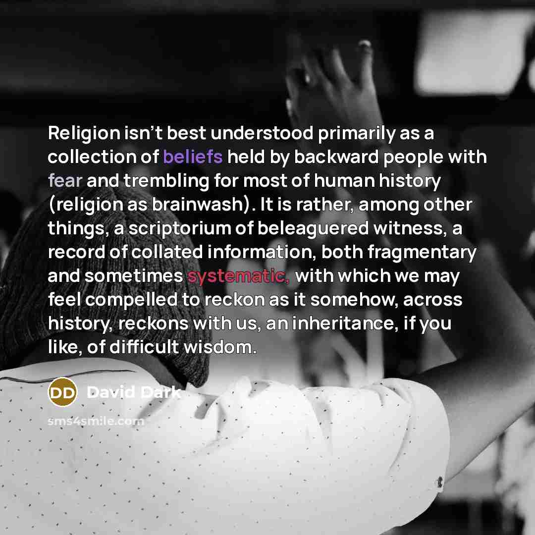 “Religion isn't best understood primarily as a collection of beliefs held by backward people with fear and trembling for most of human history (religion as brainwash). It is rather, among other things, a scriptorium of beleaguered witness, a record of collated information, both fragmentary and…” quote by David Dark