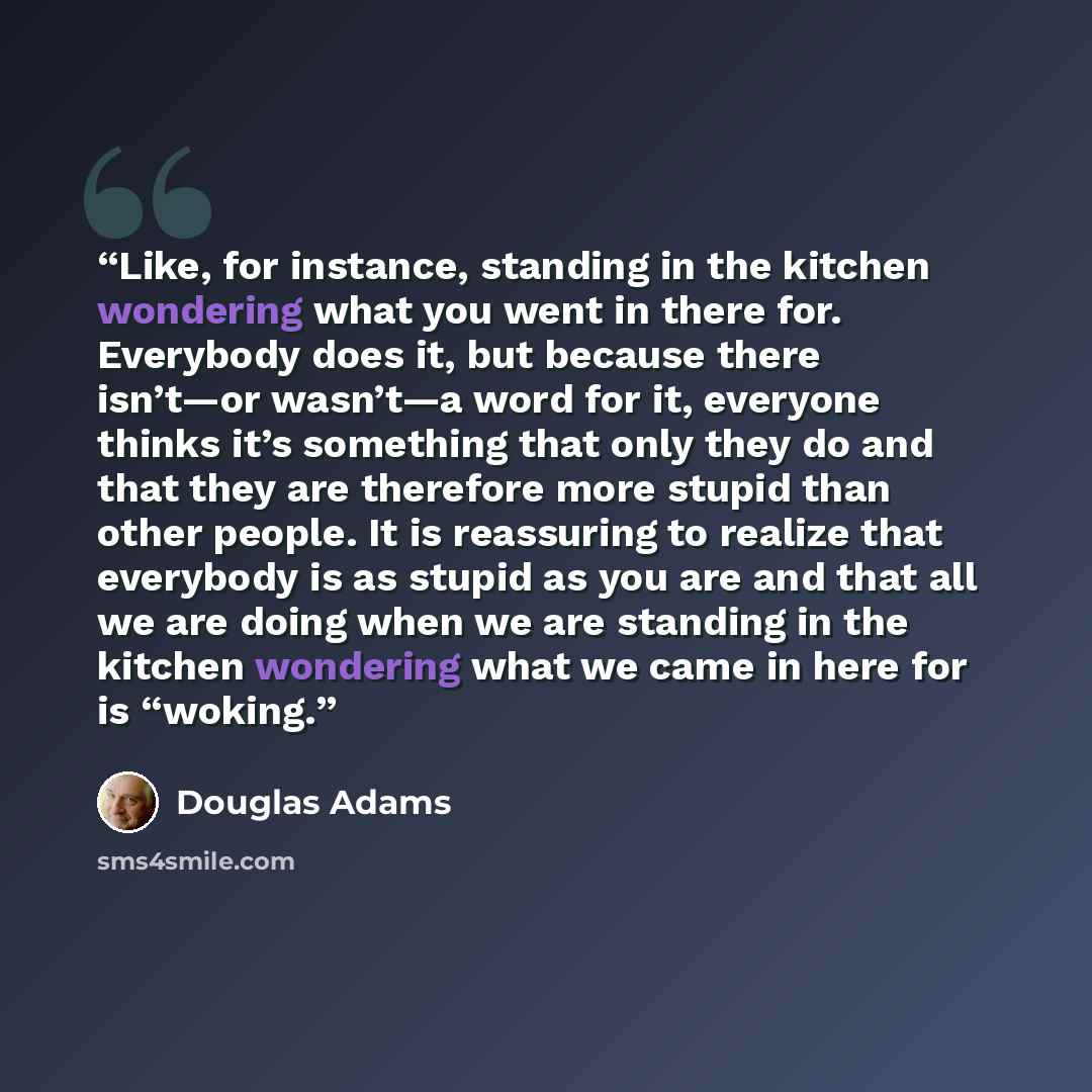 “Like, for instance, standing in the kitchen wondering what you went in there for. Everybody does it, but because there isn’t—or wasn’t—a word for it, everyone thinks it’s something that only they do and that they are therefore more stupid than other people. It is reassuring to realize that…” quote by Douglas Adams