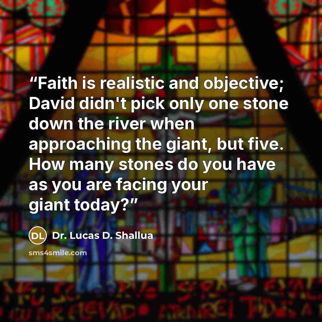“Faith is realistic and objective; David didn't pick only one stone down the river when approaching the giant, but five. How many stones do you have as you are facing your giant today?” quote by Dr. Lucas D. Shallua